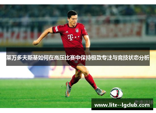 莱万多夫斯基如何在高压比赛中保持极致专注与竞技状态分析