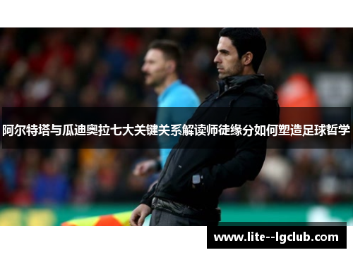 阿尔特塔与瓜迪奥拉七大关键关系解读师徒缘分如何塑造足球哲学